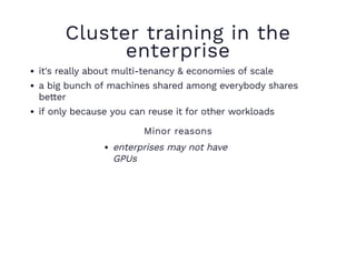 Cluster training in the
enterprise
it's really about multi-tenancy & economies of scale
a big bunch of machines shared among everybody shares
better
if only because you can reuse it for other workloads
Minor reasons
enterprises may not have
GPUs
 