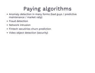 Paying algorithms
Anomaly detection in many forms (bad guys / predictive
maintenance / market rally)
Fraud detection
Network intrusion
Fintech secutiries churn prediction
Video object detection (security)
 
