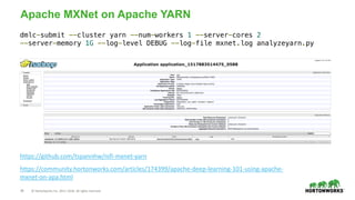 29 © Hortonworks Inc. 2011–2018. All rights reserved.
Apache MXNet on Apache YARN
https://github.com/tspannhw/nifi-mxnet-yarn
https://community.hortonworks.com/articles/174399/apache-deep-learning-101-using-apache-
mxnet-on-apa.html
dmlc-submit --cluster yarn --num-workers 1 --server-cores 2
--server-memory 1G --log-level DEBUG --log-file mxnet.log analyzeyarn.py
 