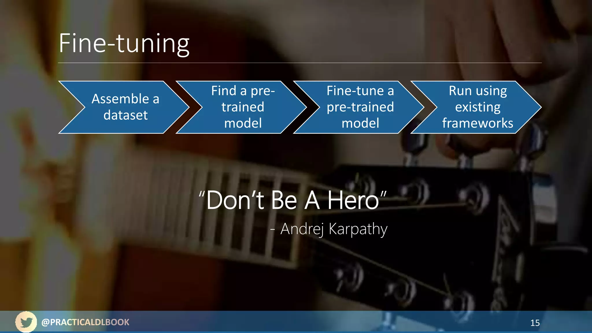 @PRACTICALDLBOOK@PRACTICALDLBOOK
Fine-tuning
15
Assemble a
dataset
Find a pre-
trained
model
Fine-tune a
pre-trained
model
Run using
existing
frameworks
“Don’t Be A Hero”
- Andrej Karpathy
 