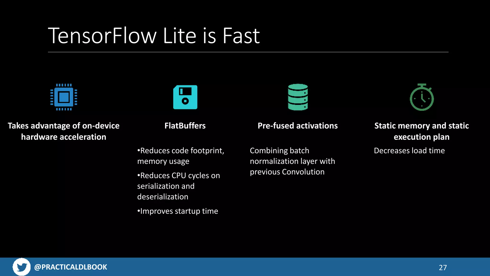 @PRACTICALDLBOOK@PRACTICALDLBOOK
TensorFlow Lite is Fast
27
Takes advantage of on-device
hardware acceleration
FlatBuffers
•Reduces code footprint,
memory usage
•Reduces CPU cycles on
serialization and
deserialization
•Improves startup time
Pre-fused activations
Combining batch
normalization layer with
previous Convolution
Static memory and static
execution plan
Decreases load time
 