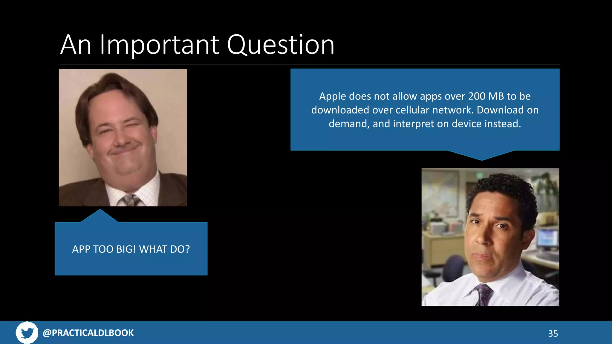 @PRACTICALDLBOOK@PRACTICALDLBOOK
An Important Question
35
APP TOO BIG! WHAT DO?
Apple does not allow apps over 200 MB to be
downloaded over cellular network. Download on
demand, and interpret on device instead.
 