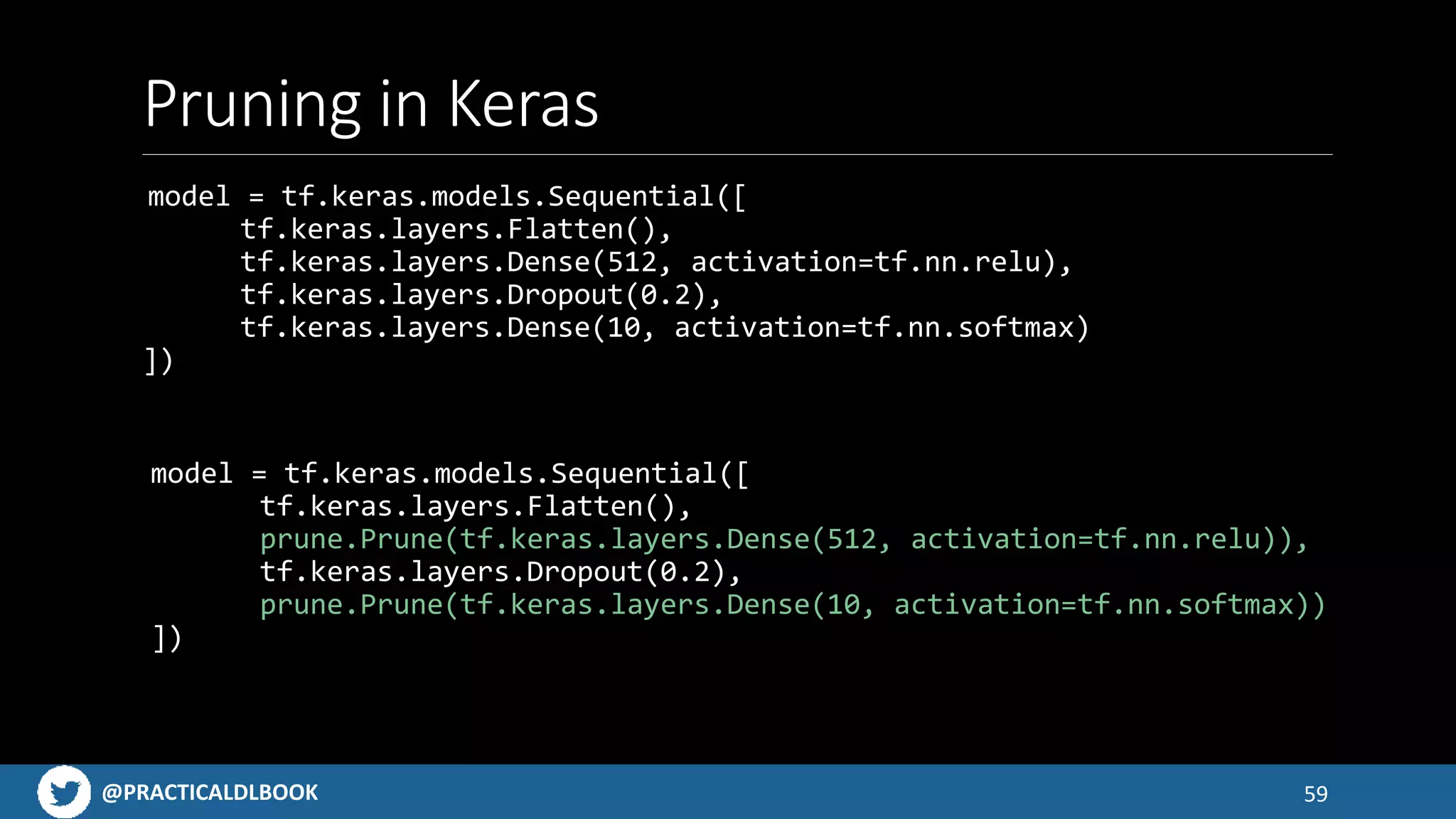 @PRACTICALDLBOOK
Pruning in Keras
model = tf.keras.models.Sequential([
tf.keras.layers.Flatten(),
tf.keras.layers.Dense(512, activation=tf.nn.relu),
tf.keras.layers.Dropout(0.2),
tf.keras.layers.Dense(10, activation=tf.nn.softmax)
])
59
model = tf.keras.models.Sequential([
tf.keras.layers.Flatten(),
prune.Prune(tf.keras.layers.Dense(512, activation=tf.nn.relu)),
tf.keras.layers.Dropout(0.2),
prune.Prune(tf.keras.layers.Dense(10, activation=tf.nn.softmax))
])
 