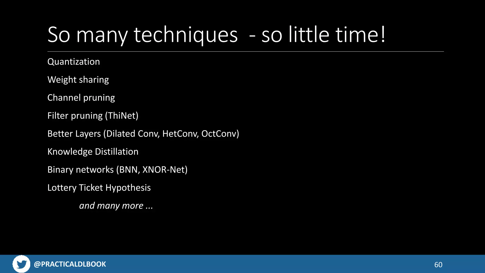 @PRACTICALDLBOOK
So many techniques - so little time!
Quantization
Weight sharing
Channel pruning
Filter pruning (ThiNet)
Better Layers (Dilated Conv, HetConv, OctConv)
Knowledge Distillation
Binary networks (BNN, XNOR-Net)
Lottery Ticket Hypothesis
and many more ...
60
 