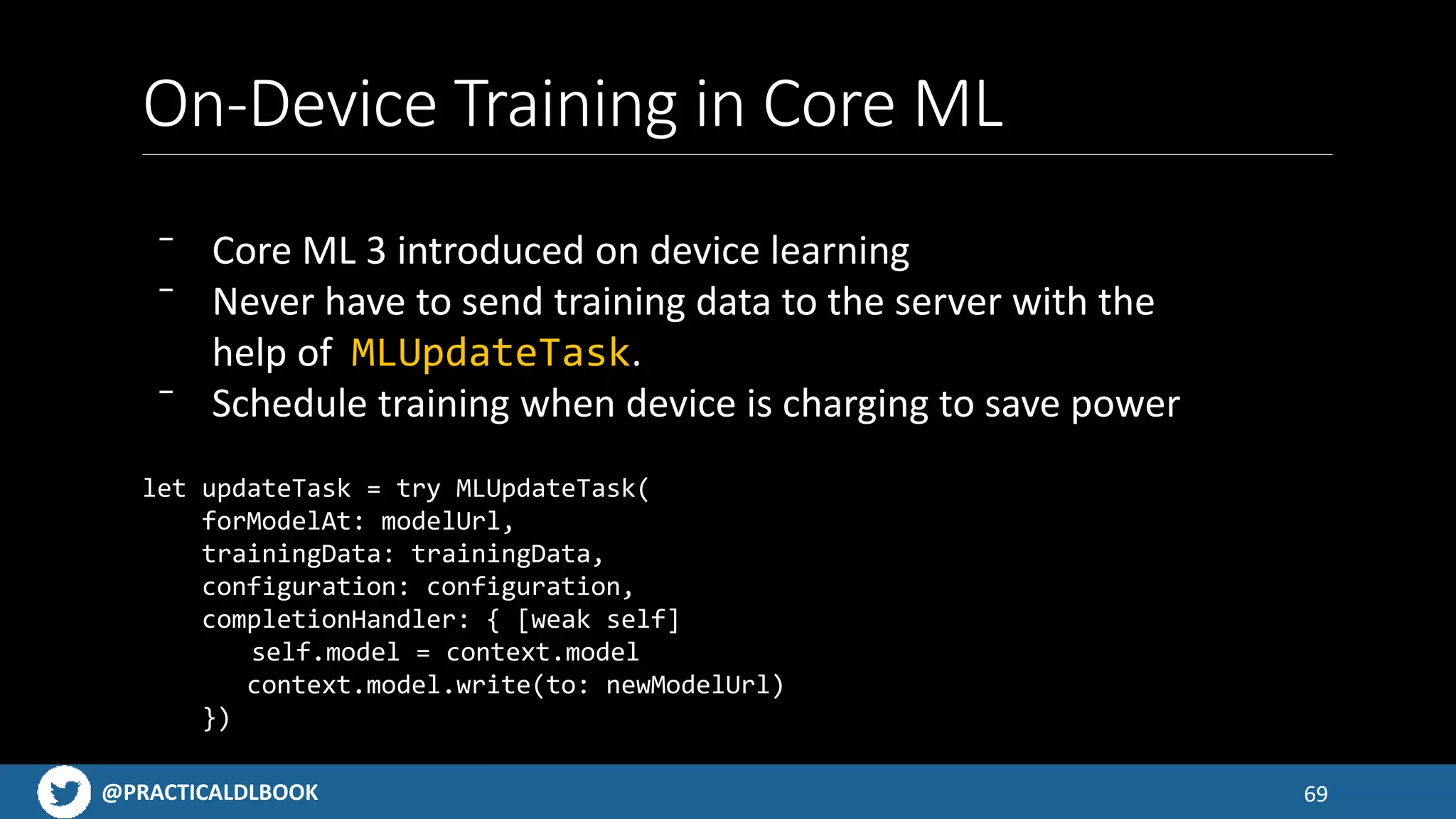 @PRACTICALDLBOOK
On-Device Training in Core ML
69
let updateTask = try MLUpdateTask(
forModelAt: modelUrl,
trainingData: trainingData,
configuration: configuration,
completionHandler: { [weak self]
self.model = context.model
context.model.write(to: newModelUrl)
})
⁻ Core ML 3 introduced on device learning
⁻ Never have to send training data to the server with the
help of MLUpdateTask.
⁻ Schedule training when device is charging to save power
 