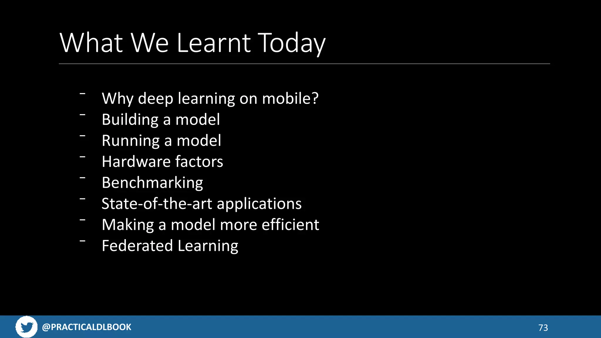 @PRACTICALDLBOOK
What We Learnt Today
73
⁻ Why deep learning on mobile?
⁻ Building a model
⁻ Running a model
⁻ Hardware factors
⁻ Benchmarking
⁻ State-of-the-art applications
⁻ Making a model more efficient
⁻ Federated Learning
 