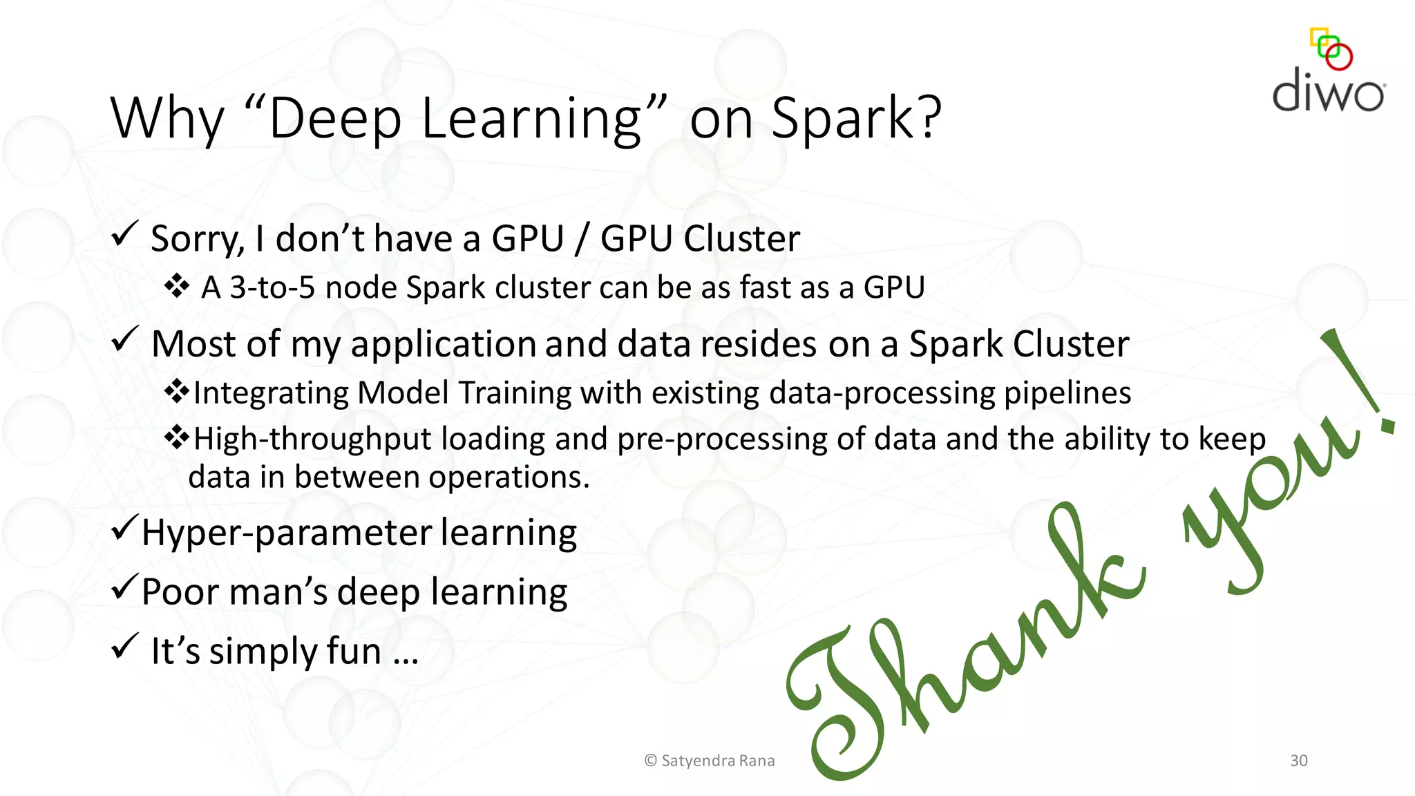 Why “Deep Learning” on Spark?
 Sorry, I don’t have a GPU / GPU Cluster
 A 3-to-5 node Spark cluster can be as fast as a GPU
 Most of my application and data resides on a Spark Cluster
Integrating Model Training with existing data-processing pipelines
High-throughput loading and pre-processing of data and the ability to keep
data in between operations.
Hyper-parameter learning
Poor man’s deep learning
 It’s simply fun …
© Satyendra Rana 30
 