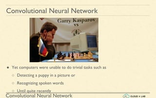 Convolutional Neural Network
Convolutional Neural Network
● Yet computers were unable to do trivial tasks such as
○ Detecting a puppy in a picture or
○ Recognizing spoken words
○ Until quite recently
 