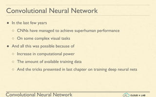 Convolutional Neural Network
Convolutional Neural Network
● In the last few years
○ CNNs have managed to achieve superhuman performance
○ On some complex visual tasks
● And all this was possible because of
○ Increase in computational power
○ The amount of available training data
○ And the tricks presented in last chapter on training deep neural nets
 