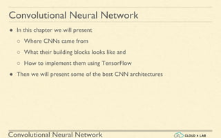 Convolutional Neural Network
Convolutional Neural Network
● In this chapter we will present
○ Where CNNs came from
○ What their building blocks looks like and
○ How to implement them using TensorFlow
● Then we will present some of the best CNN architectures
 
