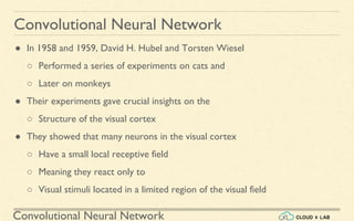 Convolutional Neural Network
Convolutional Neural Network
● In 1958 and 1959, David H. Hubel and Torsten Wiesel
○ Performed a series of experiments on cats and
○ Later on monkeys
● Their experiments gave crucial insights on the
○ Structure of the visual cortex
● They showed that many neurons in the visual cortex
○ Have a small local receptive field
○ Meaning they react only to
○ Visual stimuli located in a limited region of the visual field
 