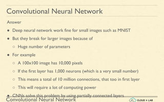 Convolutional Neural Network
Convolutional Neural Network
Answer
● Deep neural network work fine for small images such as MNIST
● But they break for larger images because of
○ Huge number of parameters
● For example
○ A 100x100 image has 10,000 pixels
○ If the first layer has 1,000 neurons (which is a very small number)
○ This means a total of 10 million connections, that too in first layer
○ This will require a lot of computing power
● CNNs solve this problem by using partially connected layers
 