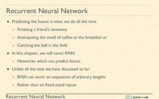 Recurrent Neural Network
Recurrent Neural Network
● Predicting the future is what we do all the time
○ Finishing a friend’s sentence
○ Anticipating the smell of coffee at the breakfast or
○ Catching the ball in the field
● In this chapter, we will cover RNN
○ Networks which can predict future
● Unlike all the nets we have discussed so far
○ RNN can work on sequences of arbitrary lengths
○ Rather than on fixed-sized inputs
 