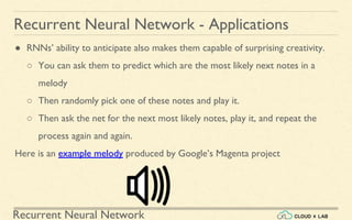 Recurrent Neural Network
Recurrent Neural Network - Applications
● RNNs’ ability to anticipate also makes them capable of surprising creativity.
○ You can ask them to predict which are the most likely next notes in a
melody
○ Then randomly pick one of these notes and play it.
○ Then ask the net for the next most likely notes, play it, and repeat the
process again and again.
Here is an example melody produced by Google’s Magenta project
 