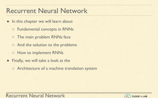 Recurrent Neural Network
Recurrent Neural Network
● In this chapter we will learn about
○ Fundamental concepts in RNNs
○ The main problem RNNs face
○ And the solution to the problems
○ How to implement RNNs
● Finally, we will take a look at the
○ Architecture of a machine translation system
 