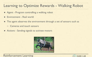 Reinforcement Learning
● Agent - Program controlling a walking robot
● Environment - Real world
● The agent observes the environment through a set of sensors such as
○ Cameras and touch sensors
● Actions - Sending signals to activate motors
Learning to Optimize Rewards - Walking Robot
 