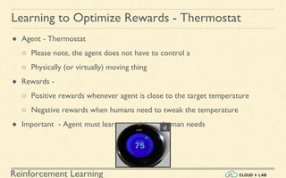 Reinforcement Learning
● Agent - Thermostat
○ Please note, the agent does not have to control a
○ Physically (or virtually) moving thing
● Rewards -
○ Positive rewards whenever agent is close to the target temperature
○ Negative rewards when humans need to tweak the temperature
● Important - Agent must learn to anticipate human needs
Learning to Optimize Rewards - Thermostat
 