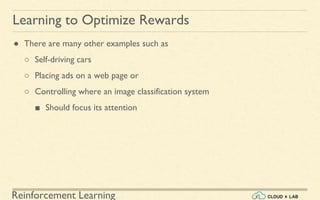 Reinforcement Learning
● There are many other examples such as
○ Self-driving cars
○ Placing ads on a web page or
○ Controlling where an image classification system
■ Should focus its attention
Learning to Optimize Rewards
 