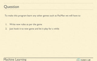 Machine Learning
Question
To make this program learn any other games such as PacMan we will have to
1. Write new rules as per the game
2. Just hook it to new game and let it play for a while
 