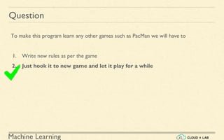 Machine Learning
Question
To make this program learn any other games such as PacMan we will have to
1. Write new rules as per the game
2. Just hook it to new game and let it play for a while
 
