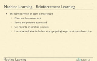 Machine Learning
Machine Learning - Reinforcement Learning
● The learning system an agent in this context
○ Observes the environment
○ Selects and performs actions and
○ Get rewards or penalties in return
○ Learns by itself what is the best strategy (policy) to get most reward over time
 