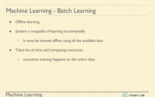 Machine Learning
Machine Learning - Batch Learning
● Offline learning
● System is incapable of learning incrementally
○ It must be trained offline using all the available data
● Takes lot of time and computing resources
○ everytime training happens on the entire data
 