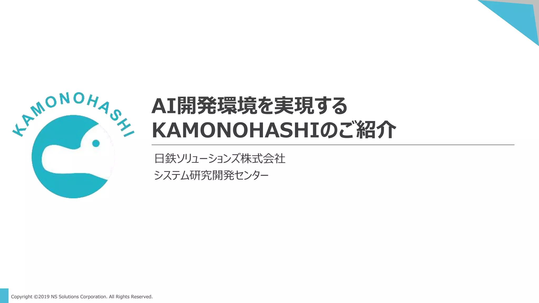 Copyright ©2019 NS Solutions Corporation. All Rights Reserved.
AI開発環境を実現する
KAMONOHASHIのご紹介
日鉄ソリューションズ株式会社
システム研究開発センター
 