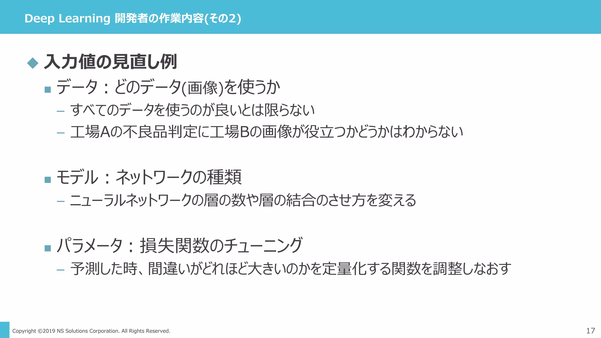 Copyright ©2019 NS Solutions Corporation. All Rights Reserved.
Deep Learning 開発者の作業内容(その2)
17
 入力値の見直し例
 データ：どのデータ(画像)を使うか
– すべてのデータを使うのが良いとは限らない
– 工場Aの不良品判定に工場Bの画像が役立つかどうかはわからない
 モデル：ネットワークの種類
– ニューラルネットワークの層の数や層の結合のさせ方を変える
 パラメータ：損失関数のチューニング
– 予測した時、間違いがどれほど大きいのかを定量化する関数を調整しなおす
 