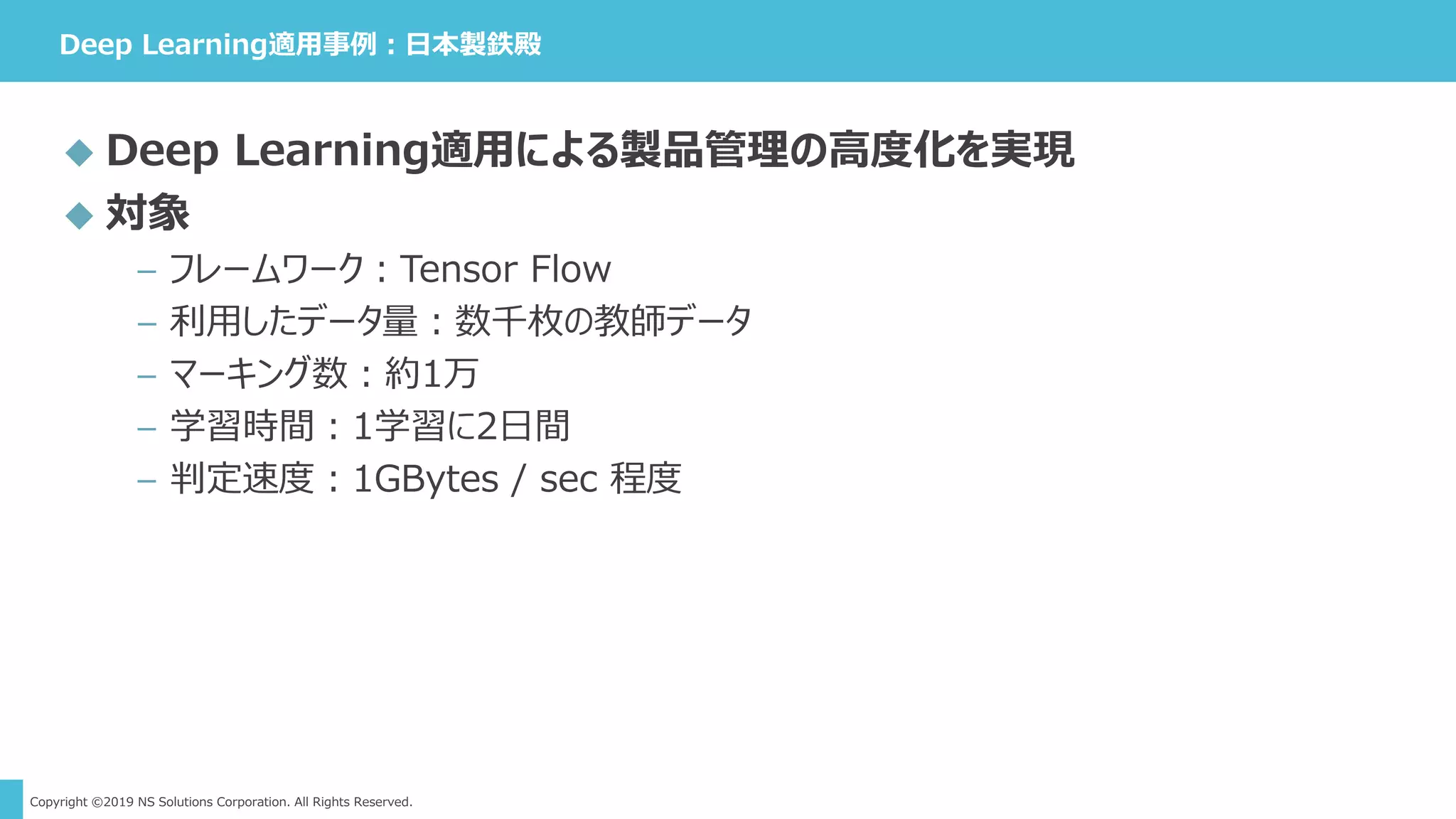 Copyright ©2019 NS Solutions Corporation. All Rights Reserved.
Deep Learning適用事例：日本製鉄殿
 Deep Learning適用による製品管理の高度化を実現
 対象
– フレームワーク：Tensor Flow
– 利用したデータ量：数千枚の教師データ
– マーキング数：約1万
– 学習時間：1学習に2日間
– 判定速度：1GBytes / sec 程度
 