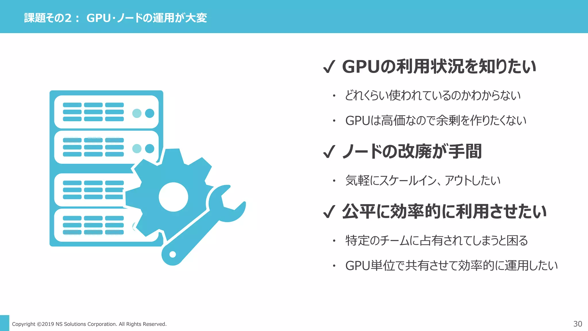 Copyright ©2019 NS Solutions Corporation. All Rights Reserved.
課題その2： GPU・ノードの運用が大変
30
✔ GPUの利用状況を知りたい
・ どれくらい使われているのかわからない
・ GPUは高価なので余剰を作りたくない
✔ ノードの改廃が手間
・ 気軽にスケールイン、アウトしたい
✔ 公平に効率的に利用させたい
・ 特定のチームに占有されてしまうと困る
・ GPU単位で共有させて効率的に運用したい
 