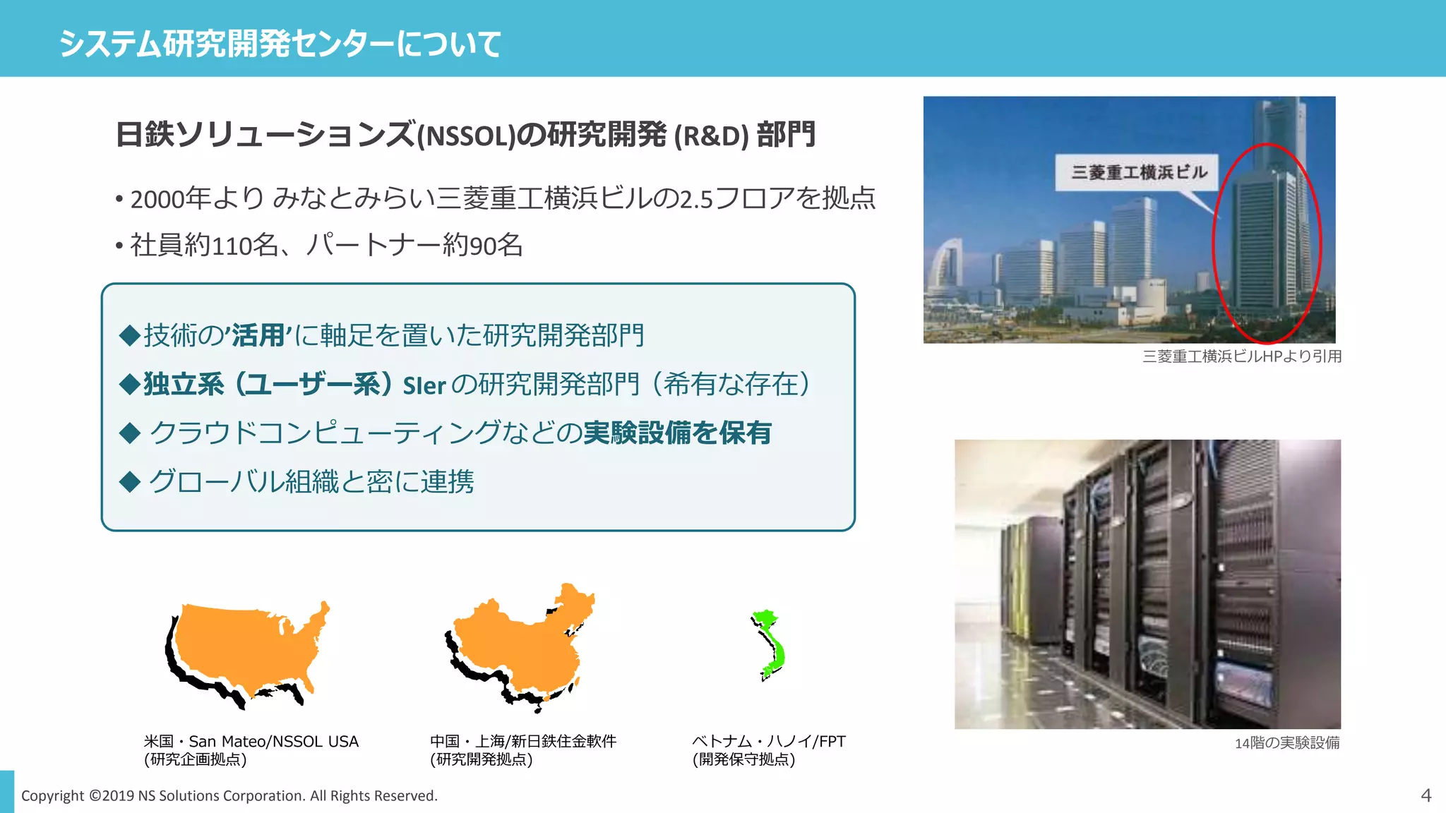 Copyright ©2019 NS Solutions Corporation. All Rights Reserved.
システム研究開発センターについて
4
ベトナム・ハノイ/FPT
(開発保守拠点)
米国・San Mateo/NSSOL USA
(研究企画拠点)
中国・上海/新日鉄住金軟件
(研究開発拠点)
14階の実験設備
三菱重工横浜ビルHPより引用
日鉄ソリューションズ(NSSOL)の研究開発 (R&D) 部門
• 2000年より みなとみらい三菱重工横浜ビルの2.5フロアを拠点
• 社員約110名、パートナー約90名
技術の’活用’に軸足を置いた研究開発部門
独立系（ユーザー系）SIer の研究開発部門（希有な存在）
 クラウドコンピューティングなどの実験設備を保有
 グローバル組織と密に連携
 