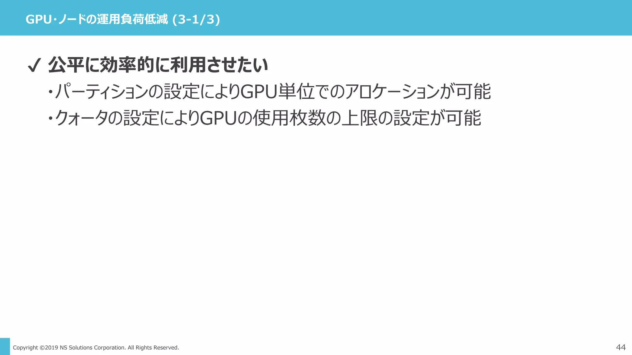 Copyright ©2019 NS Solutions Corporation. All Rights Reserved.
GPU・ノードの運用負荷低減 (3-1/3)
44
✔ 公平に効率的に利用させたい
・パーティションの設定によりGPU単位でのアロケーションが可能
・クォータの設定によりGPUの使用枚数の上限の設定が可能
 