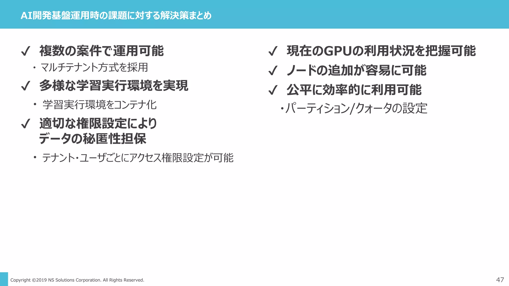 Copyright ©2019 NS Solutions Corporation. All Rights Reserved.
AI開発基盤運用時の課題に対する解決策まとめ
47
✔ 現在のGPUの利用状況を把握可能
✔ ノードの追加が容易に可能
✔ 公平に効率的に利用可能
・パーティション/クォータの設定
✔ 複数の案件で運用可能
・ マルチテナント方式を採用
✔ 多様な学習実行環境を実現
・ 学習実行環境をコンテナ化
✔ 適切な権限設定により
データの秘匿性担保
・ テナント・ユーザごとにアクセス権限設定が可能
 
