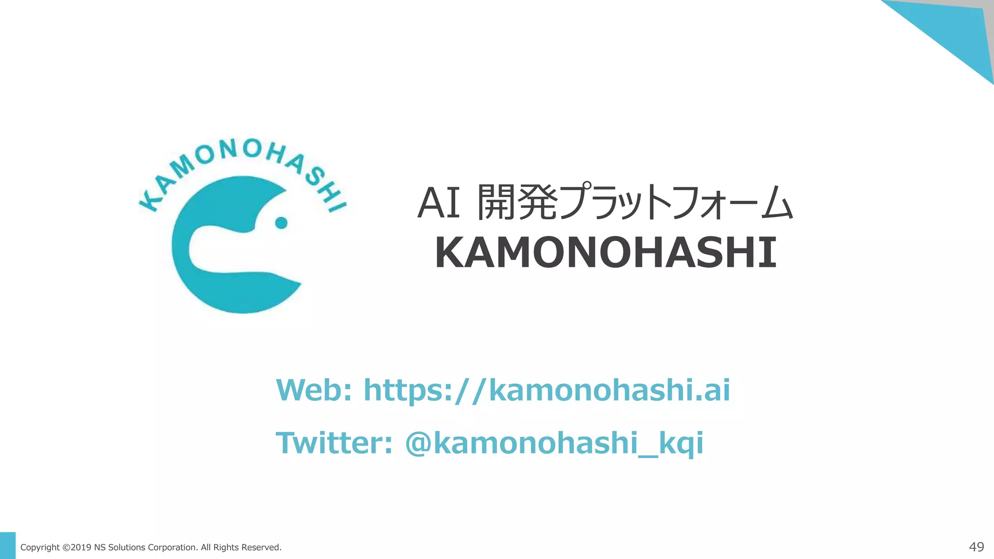 Copyright ©2019 NS Solutions Corporation. All Rights Reserved. 49
AI 開発プラットフォーム
KAMONOHASHI
Web: https://kamonohashi.ai
Twitter: ＠kamonohashi_kqi
 