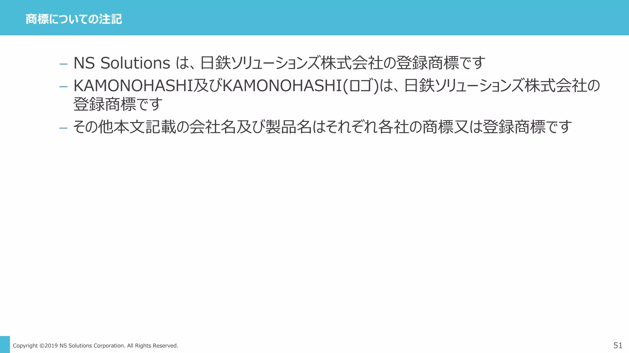 Copyright ©2019 NS Solutions Corporation. All Rights Reserved.
商標についての注記
51
– NS Solutions は、日鉄ソリューションズ株式会社の登録商標です
– KAMONOHASHI及びKAMONOHASHI(ロゴ)は、日鉄ソリューションズ株式会社の
登録商標です
– その他本文記載の会社名及び製品名はそれぞれ各社の商標又は登録商標です
 