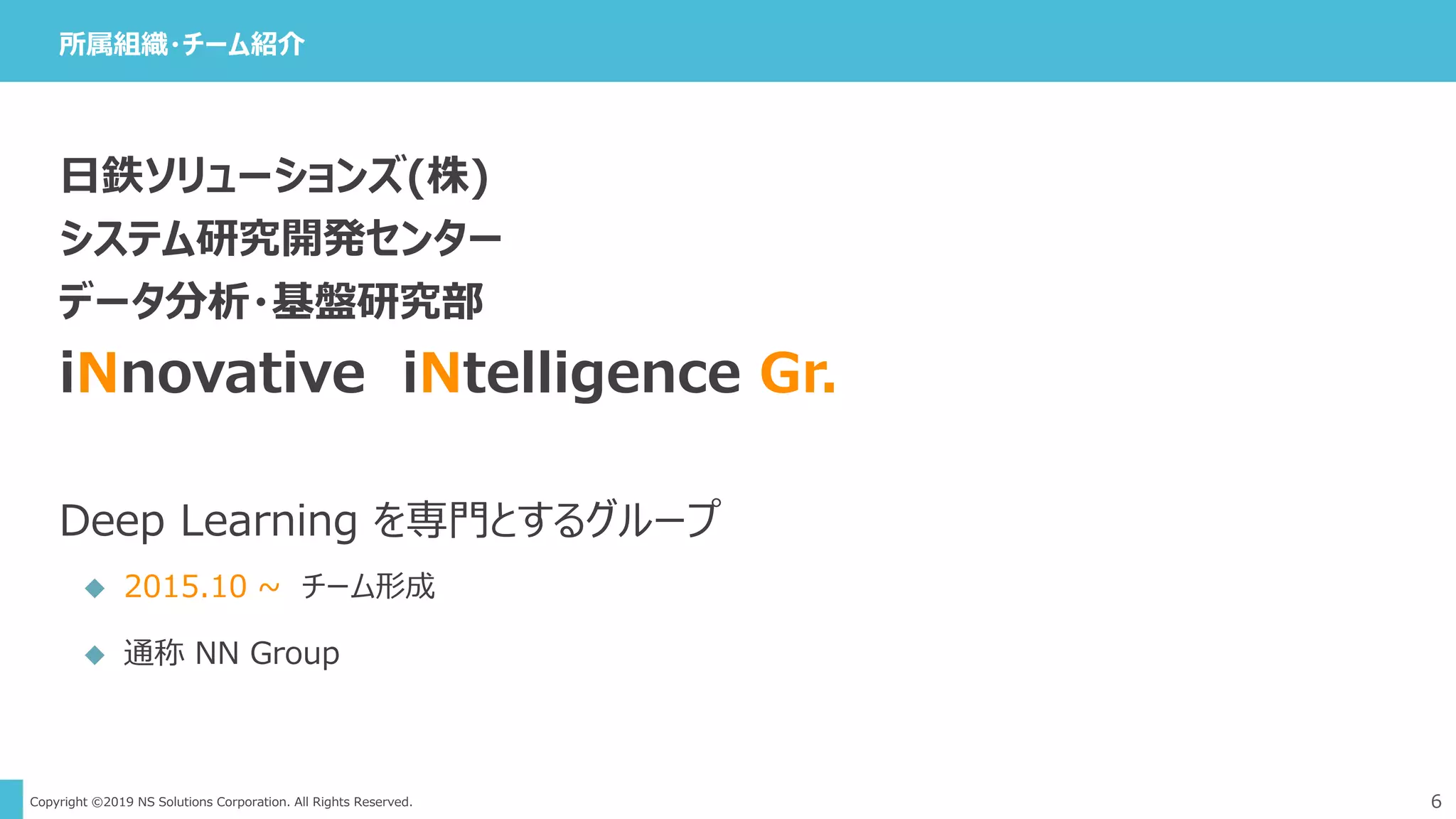 Copyright ©2019 NS Solutions Corporation. All Rights Reserved.
日鉄ソリューションズ(株)
システム研究開発センター
データ分析・基盤研究部
iNnovative iNtelligence Gr.
Deep Learning を専門とするグループ
 2015.10 ~ チーム形成
 通称 NN Group
所属組織・チーム紹介
6
 