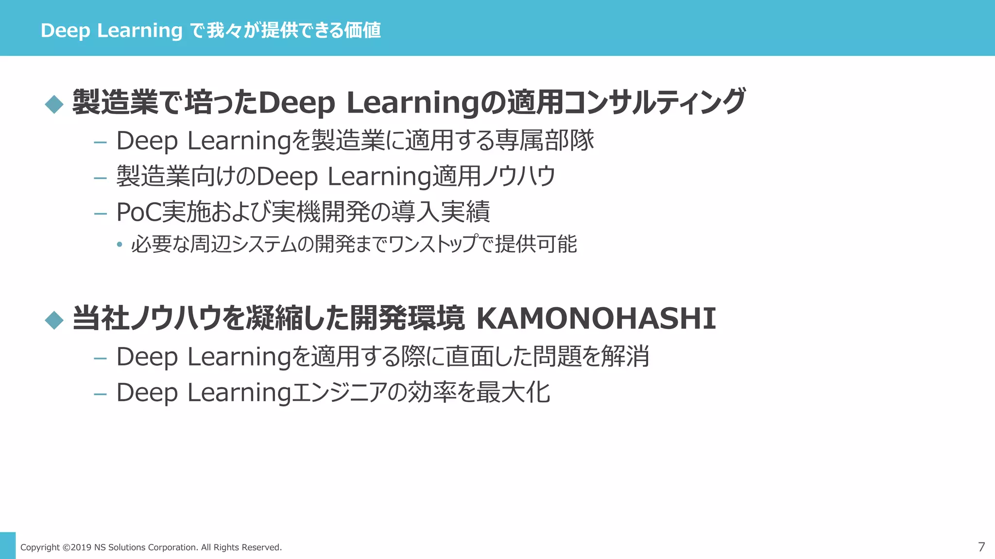 Copyright ©2019 NS Solutions Corporation. All Rights Reserved.
Deep Learning で我々が提供できる価値
7
 製造業で培ったDeep Learningの適用コンサルティング
– Deep Learningを製造業に適用する専属部隊
– 製造業向けのDeep Learning適用ノウハウ
– PoC実施および実機開発の導入実績
• 必要な周辺システムの開発までワンストップで提供可能
 当社ノウハウを凝縮した開発環境 KAMONOHASHI
– Deep Learningを適用する際に直面した問題を解消
– Deep Learningエンジニアの効率を最大化
 