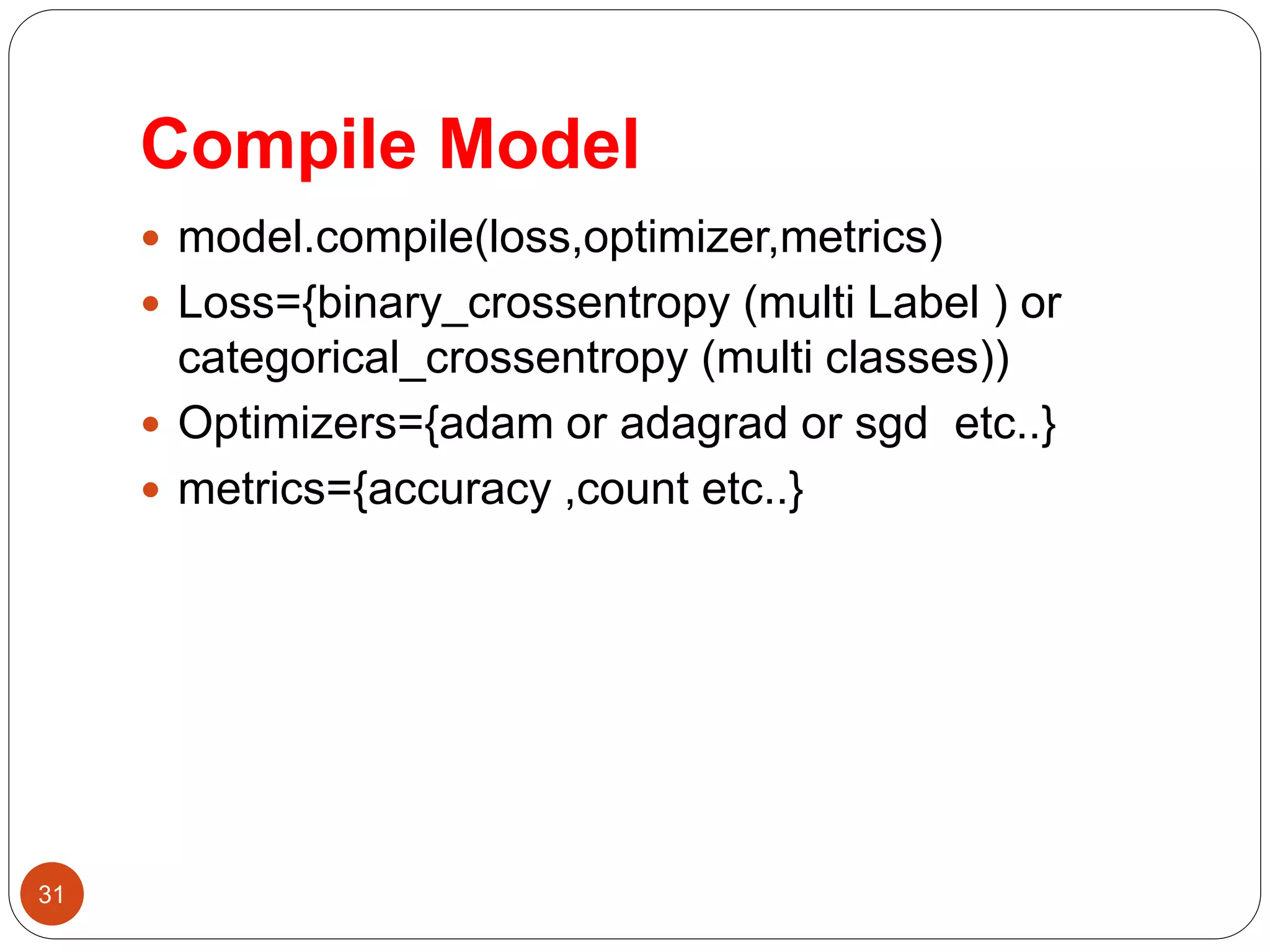 Compile Model
 model.compile(loss,optimizer,metrics)
 Loss={binary_crossentropy (multi Label ) or
categorical_crossentropy (multi classes))
 Optimizers={adam or adagrad or sgd etc..}
 metrics={accuracy ,count etc..}
31
 