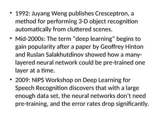 • 1992: Juyang Weng publishes Cresceptron, a
method for performing 3-D object recognition
automatically from cluttered scenes.
• Mid-2000s: The term “deep learning” begins to
gain popularity after a paper by Geoffrey Hinton
and Ruslan Salakhutdinov showed how a many-
layered neural network could be pre-trained one
layer at a time.
• 2009: NIPS Workshop on Deep Learning for
Speech Recognition discovers that with a large
enough data set, the neural networks don’t need
pre-training, and the error rates drop significantly.
 