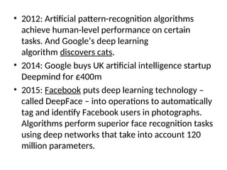 • 2012: Artificial pattern-recognition algorithms
achieve human-level performance on certain
tasks. And Google’s deep learning
algorithm discovers cats.
• 2014: Google buys UK artificial intelligence startup
Deepmind for £400m
• 2015: Facebook puts deep learning technology –
called DeepFace – into operations to automatically
tag and identify Facebook users in photographs.
Algorithms perform superior face recognition tasks
using deep networks that take into account 120
million parameters.
 