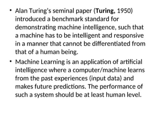 • Alan Turing’s seminal paper (Turing, 1950)
introduced a benchmark standard for
demonstrating machine intelligence, such that
a machine has to be intelligent and responsive
in a manner that cannot be differentiated from
that of a human being.
• Machine Learning is an application of artificial
intelligence where a computer/machine learns
from the past experiences (input data) and
makes future predictions. The performance of
such a system should be at least human level.
 