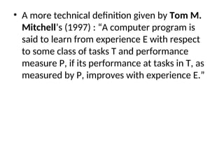 • A more technical definition given by Tom M.
Mitchell’s (1997) : “A computer program is
said to learn from experience E with respect
to some class of tasks T and performance
measure P, if its performance at tasks in T, as
measured by P, improves with experience E.”
 