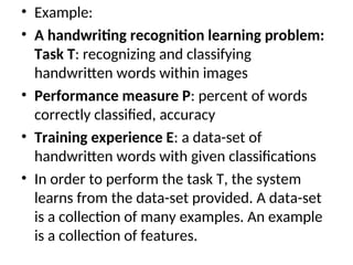 • Example:
• A handwriting recognition learning problem:
Task T: recognizing and classifying
handwritten words within images
• Performance measure P: percent of words
correctly classified, accuracy
• Training experience E: a data-set of
handwritten words with given classifications
• In order to perform the task T, the system
learns from the data-set provided. A data-set
is a collection of many examples. An example
is a collection of features.
 