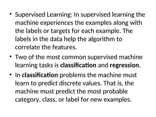 • Supervised Learning: In supervised learning the
machine experiences the examples along with
the labels or targets for each example. The
labels in the data help the algorithm to
correlate the features.
• Two of the most common supervised machine
learning tasks is classification and regression.
• In classification problems the machine must
learn to predict discrete values. That is, the
machine must predict the most probable
category, class, or label for new examples.
 