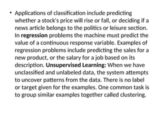 • Applications of classification include predicting
whether a stock's price will rise or fall, or deciding if a
news article belongs to the politics or leisure section.
In regression problems the machine must predict the
value of a continuous response variable. Examples of
regression problems include predicting the sales for a
new product, or the salary for a job based on its
description. Unsupervised Learning: When we have
unclassified and unlabeled data, the system attempts
to uncover patterns from the data. There is no label
or target given for the examples. One common task is
to group similar examples together called clustering.
 