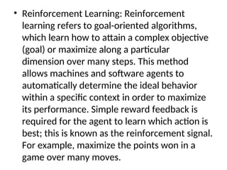 • Reinforcement Learning: Reinforcement
learning refers to goal-oriented algorithms,
which learn how to attain a complex objective
(goal) or maximize along a particular
dimension over many steps. This method
allows machines and software agents to
automatically determine the ideal behavior
within a specific context in order to maximize
its performance. Simple reward feedback is
required for the agent to learn which action is
best; this is known as the reinforcement signal.
For example, maximize the points won in a
game over many moves.
 