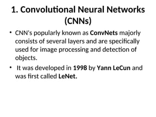 1. Convolutional Neural Networks
(CNNs)
• CNN's popularly known as ConvNets majorly
consists of several layers and are specifically
used for image processing and detection of
objects.
• It was developed in 1998 by Yann LeCun and
was first called LeNet.
 