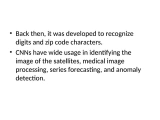 • Back then, it was developed to recognize
digits and zip code characters.
• CNNs have wide usage in identifying the
image of the satellites, medical image
processing, series forecasting, and anomaly
detection.
 