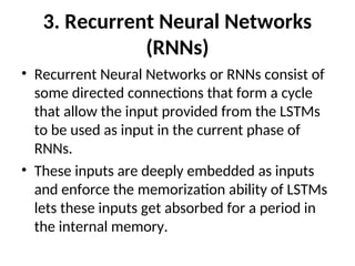 3. Recurrent Neural Networks
(RNNs)
• Recurrent Neural Networks or RNNs consist of
some directed connections that form a cycle
that allow the input provided from the LSTMs
to be used as input in the current phase of
RNNs.
• These inputs are deeply embedded as inputs
and enforce the memorization ability of LSTMs
lets these inputs get absorbed for a period in
the internal memory.
 