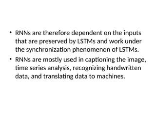 • RNNs are therefore dependent on the inputs
that are preserved by LSTMs and work under
the synchronization phenomenon of LSTMs.
• RNNs are mostly used in captioning the image,
time series analysis, recognizing handwritten
data, and translating data to machines.
 
